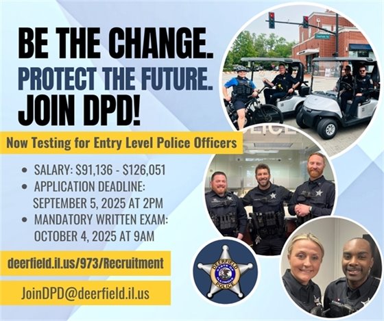 The Deerfield Police Department is looking for bold and courageous individuals ready to step up and make a real impact! Do YOU have the skills, determination, and passion to protect and serve our community? NOW is the time. Apply today to embark on this rewarding journey!    Apply Online: https://iosolutions.com/product/deerfield-il-police-officer-job-application/   Deadline: September 5, 2025 at 2PM  Get full details: deerfield.il.us/973/Recruitment  Questions? Email us at JoinDPD@deerfield.il.us 